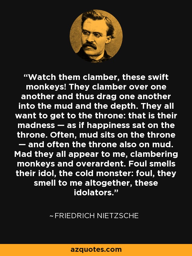 Watch them clamber, these swift monkeys! They clamber over one another and thus drag one another into the mud and the depth. They all want to get to the throne: that is their madness — as if happiness sat on the throne. Often, mud sits on the throne — and often the throne also on mud. Mad they all appear to me, clambering monkeys and overardent. Foul smells their idol, the cold monster: foul, they smell to me altogether, these idolators. - Friedrich Nietzsche