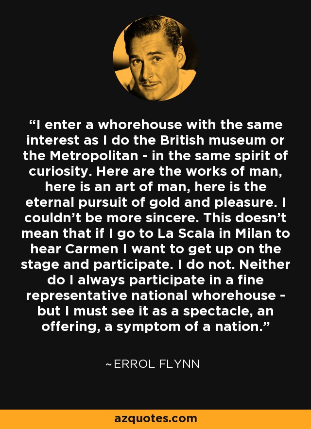 I enter a whorehouse with the same interest as I do the British museum or the Metropolitan - in the same spirit of curiosity. Here are the works of man, here is an art of man, here is the eternal pursuit of gold and pleasure. I couldn't be more sincere. This doesn't mean that if I go to La Scala in Milan to hear Carmen I want to get up on the stage and participate. I do not. Neither do I always participate in a fine representative national whorehouse - but I must see it as a spectacle, an offering, a symptom of a nation. - Errol Flynn