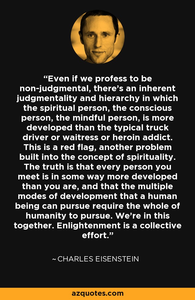 Even if we profess to be non-judgmental, there's an inherent judgmentality and hierarchy in which the spiritual person, the conscious person, the mindful person, is more developed than the typical truck driver or waitress or heroin addict. This is a red flag, another problem built into the concept of spirituality. The truth is that every person you meet is in some way more developed than you are, and that the multiple modes of development that a human being can pursue require the whole of humanity to pursue. We're in this together. Enlightenment is a collective effort. - Charles Eisenstein