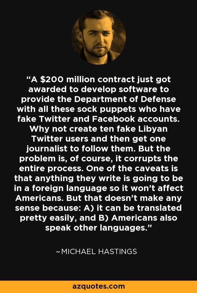 A $200 million contract just got awarded to develop software to provide the Department of Defense with all these sock puppets who have fake Twitter and Facebook accounts. Why not create ten fake Libyan Twitter users and then get one journalist to follow them. But the problem is, of course, it corrupts the entire process. One of the caveats is that anything they write is going to be in a foreign language so it won't affect Americans. But that doesn't make any sense because: A) it can be translated pretty easily, and B) Americans also speak other languages. - Michael Hastings