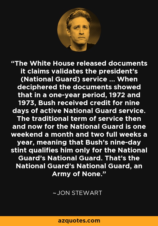 The White House released documents it claims validates the president's (National Guard) service ... When deciphered the documents showed that in a one-year period, 1972 and 1973, Bush received credit for nine days of active National Guard service. The traditional term of service then and now for the National Guard is one weekend a month and two full weeks a year, meaning that Bush's nine-day stint qualifies him only for the National Guard's National Guard. That's the National Guard's National Guard, an Army of None. - Jon Stewart