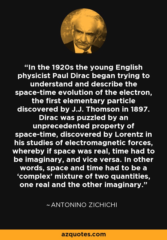 In the 1920s the young English physicist Paul Dirac began trying to understand and describe the space-time evolution of the electron, the first elementary particle discovered by J.J. Thomson in 1897. Dirac was puzzled by an unprecedented property of space-time, discovered by Lorentz in his studies of electromagnetic forces, whereby if space was real, time had to be imaginary, and vice versa. In other words, space and time had to be a ‘complex’ mixture of two quantities, one real and the other imaginary. - Antonino Zichichi