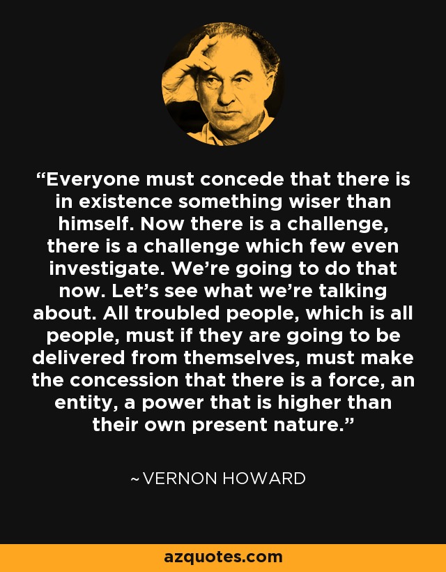 Everyone must concede that there is in existence something wiser than himself. Now there is a challenge, there is a challenge which few even investigate. We're going to do that now. Let's see what we're talking about. All troubled people, which is all people, must if they are going to be delivered from themselves, must make the concession that there is a force, an entity, a power that is higher than their own present nature. - Vernon Howard