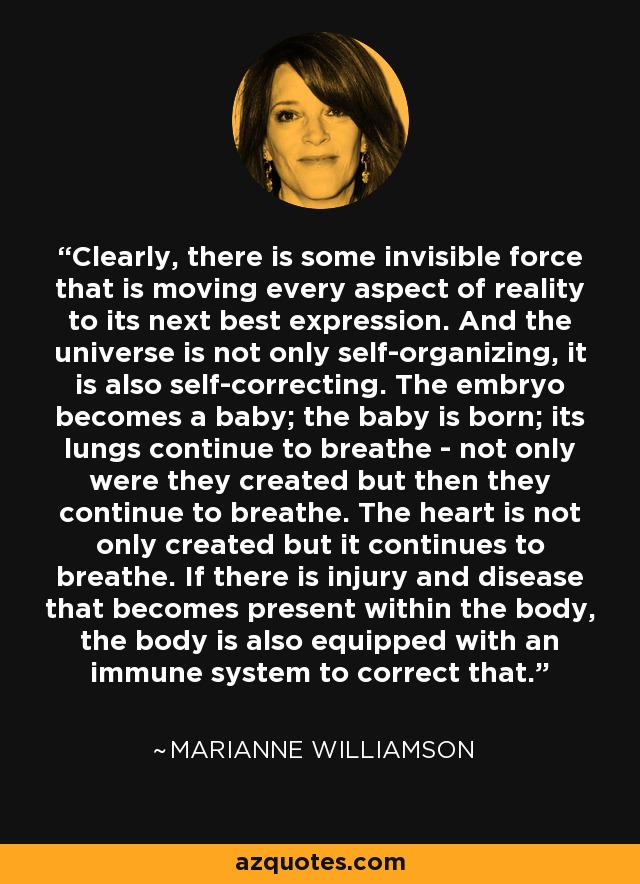 Clearly, there is some invisible force that is moving every aspect of reality to its next best expression. And the universe is not only self-organizing, it is also self-correcting. The embryo becomes a baby; the baby is born; its lungs continue to breathe - not only were they created but then they continue to breathe. The heart is not only created but it continues to breathe. If there is injury and disease that becomes present within the body, the body is also equipped with an immune system to correct that. - Marianne Williamson