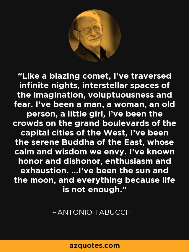 Like a blazing comet, I've traversed infinite nights, interstellar spaces of the imagination, voluptuousness and fear. I've been a man, a woman, an old person, a little girl, I've been the crowds on the grand boulevards of the capital cities of the West, I've been the serene Buddha of the East, whose calm and wisdom we envy. I've known honor and dishonor, enthusiasm and exhaustion. ...I've been the sun and the moon, and everything because life is not enough. - Antonio Tabucchi