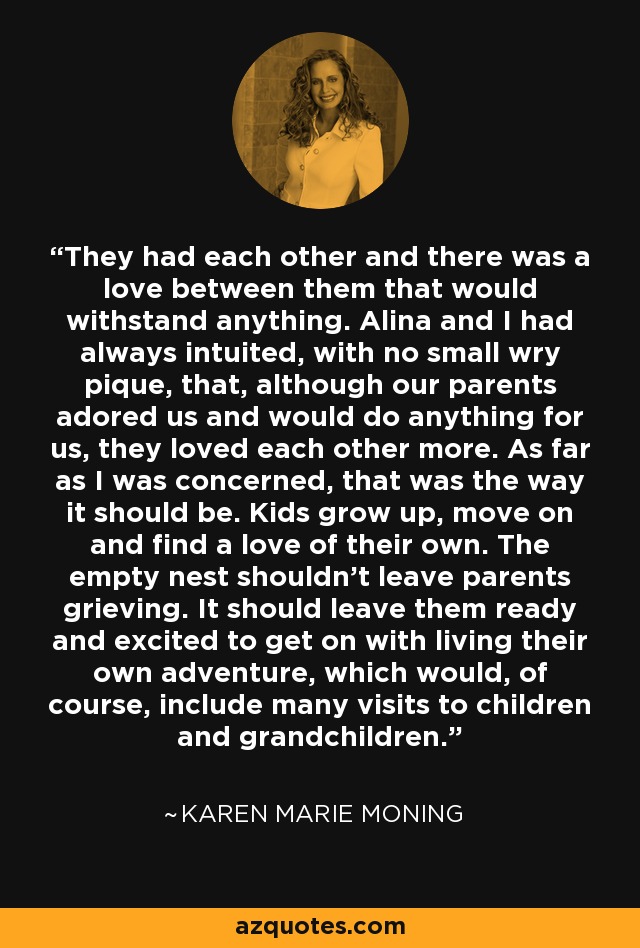 They had each other and there was a love between them that would withstand anything. Alina and I had always intuited, with no small wry pique, that, although our parents adored us and would do anything for us, they loved each other more. As far as I was concerned, that was the way it should be. Kids grow up, move on and find a love of their own. The empty nest shouldn't leave parents grieving. It should leave them ready and excited to get on with living their own adventure, which would, of course, include many visits to children and grandchildren. - Karen Marie Moning