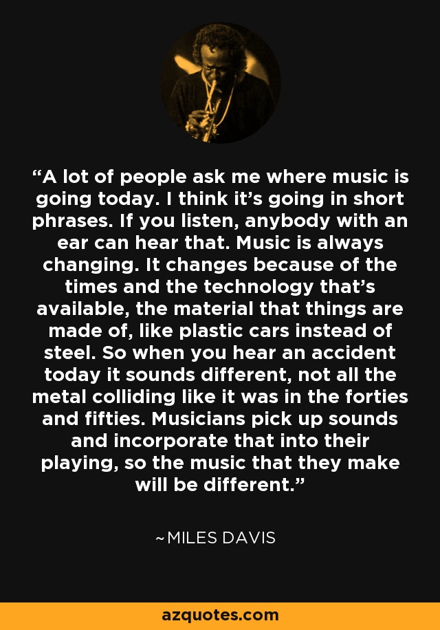 A lot of people ask me where music is going today. I think it's going in short phrases. If you listen, anybody with an ear can hear that. Music is always changing. It changes because of the times and the technology that's available, the material that things are made of, like plastic cars instead of steel. So when you hear an accident today it sounds different, not all the metal colliding like it was in the forties and fifties. Musicians pick up sounds and incorporate that into their playing, so the music that they make will be different. - Miles Davis