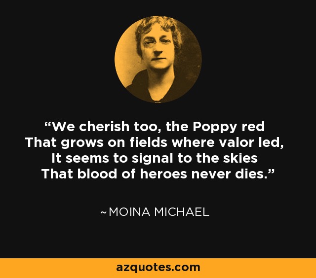We cherish too, the Poppy red That grows on fields where valor led, It seems to signal to the skies That blood of heroes never dies. - Moina Michael