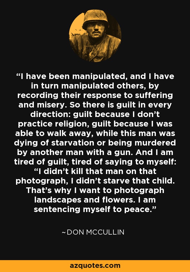 I have been manipulated, and I have in turn manipulated others, by recording their response to suffering and misery. So there is guilt in every direction: guilt because I don't practice religion, guilt because I was able to walk away, while this man was dying of starvation or being murdered by another man with a gun. And I am tired of guilt, tired of saying to myself: “I didn't kill that man on that photograph, I didn't starve that child. That's why I want to photograph landscapes and flowers. I am sentencing myself to peace. - Don McCullin