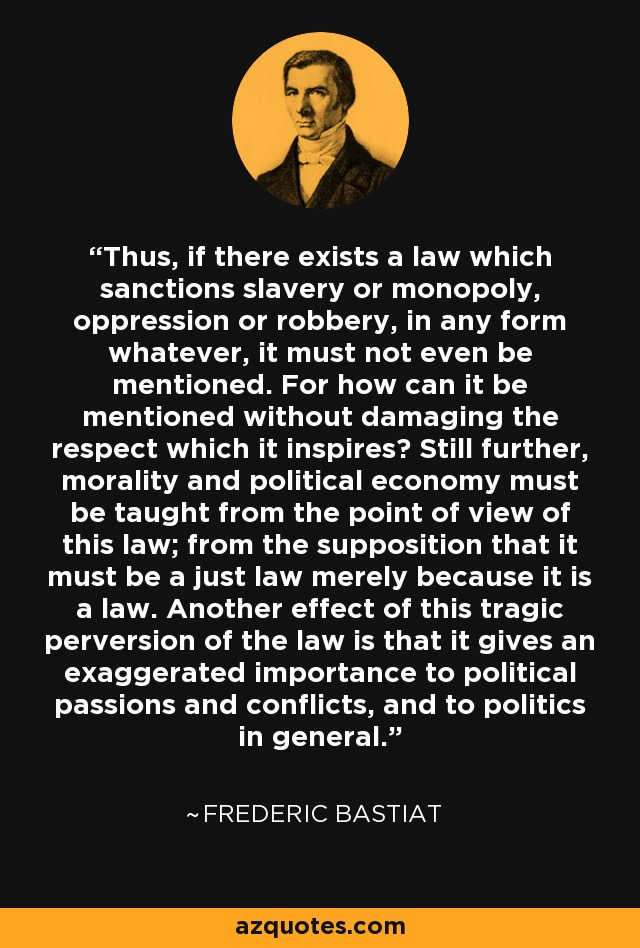 Thus, if there exists a law which sanctions slavery or monopoly, oppression or robbery, in any form whatever, it must not even be mentioned. For how can it be mentioned without damaging the respect which it inspires? Still further, morality and political economy must be taught from the point of view of this law; from the supposition that it must be a just law merely because it is a law. Another effect of this tragic perversion of the law is that it gives an exaggerated importance to political passions and conflicts, and to politics in general. - Frederic Bastiat