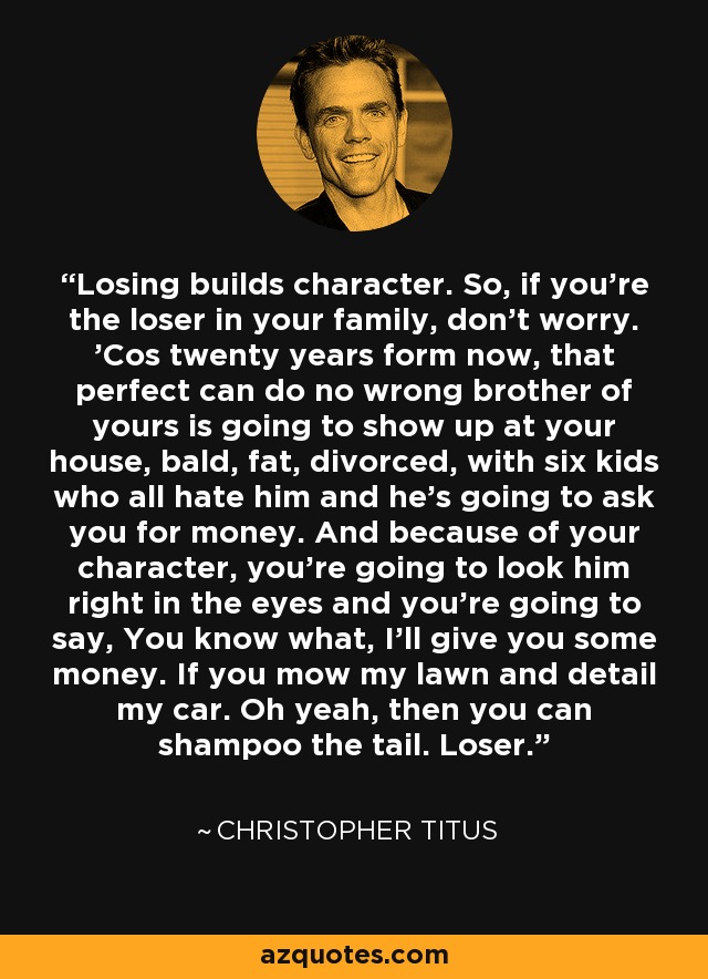 Losing builds character. So, if you're the loser in your family, don't worry. 'Cos twenty years form now, that perfect can do no wrong brother of yours is going to show up at your house, bald, fat, divorced, with six kids who all hate him and he's going to ask you for money. And because of your character, you're going to look him right in the eyes and you're going to say, You know what, I'll give you some money. If you mow my lawn and detail my car. Oh yeah, then you can shampoo the tail. Loser. - Christopher Titus