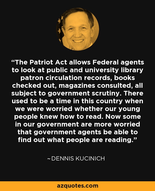 The Patriot Act allows Federal agents to look at public and university library patron circulation records, books checked out, magazines consulted, all subject to government scrutiny. There used to be a time in this country when we were worried whether our young people knew how to read. Now some in our government are more worried that government agents be able to find out what people are reading. - Dennis Kucinich