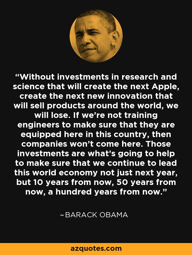 Without investments in research and science that will create the next Apple, create the next new innovation that will sell products around the world, we will lose. If we're not training engineers to make sure that they are equipped here in this country, then companies won't come here. Those investments are what's going to help to make sure that we continue to lead this world economy not just next year, but 10 years from now, 50 years from now, a hundred years from now. - Barack Obama
