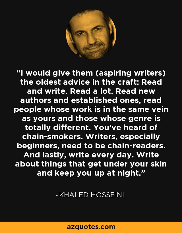I would give them (aspiring writers) the oldest advice in the craft: Read and write. Read a lot. Read new authors and established ones, read people whose work is in the same vein as yours and those whose genre is totally different. You've heard of chain-smokers. Writers, especially beginners, need to be chain-readers. And lastly, write every day. Write about things that get under your skin and keep you up at night. - Khaled Hosseini