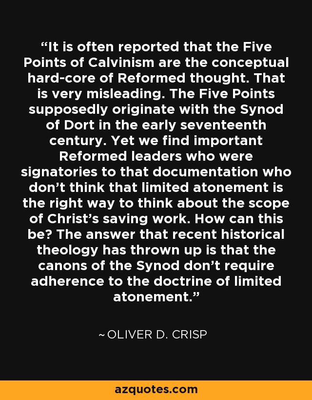 It is often reported that the Five Points of Calvinism are the conceptual hard-core of Reformed thought. That is very misleading. The Five Points supposedly originate with the Synod of Dort in the early seventeenth century. Yet we find important Reformed leaders who were signatories to that documentation who don't think that limited atonement is the right way to think about the scope of Christ's saving work. How can this be? The answer that recent historical theology has thrown up is that the canons of the Synod don't require adherence to the doctrine of limited atonement. - Oliver D. Crisp