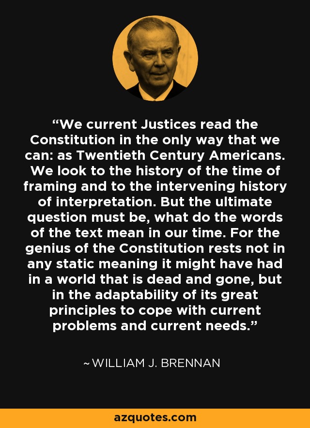 We current Justices read the Constitution in the only way that we can: as Twentieth Century Americans. We look to the history of the time of framing and to the intervening history of interpretation. But the ultimate question must be, what do the words of the text mean in our time. For the genius of the Constitution rests not in any static meaning it might have had in a world that is dead and gone, but in the adaptability of its great principles to cope with current problems and current needs. - William J. Brennan