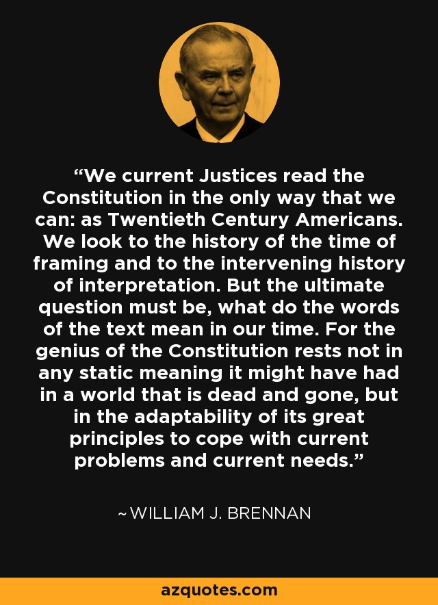 We current Justices read the Constitution in the only way that we can: as Twentieth Century Americans. We look to the history of the time of framing and to the intervening history of interpretation. But the ultimate question must be, what do the words of the text mean in our time. For the genius of the Constitution rests not in any static meaning it might have had in a world that is dead and gone, but in the adaptability of its great principles to cope with current problems and current needs. - William J. Brennan