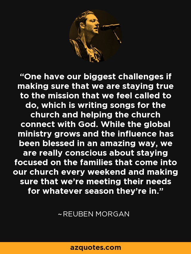 One have our biggest challenges if making sure that we are staying true to the mission that we feel called to do, which is writing songs for the church and helping the church connect with God. While the global ministry grows and the influence has been blessed in an amazing way, we are really conscious about staying focused on the families that come into our church every weekend and making sure that we're meeting their needs for whatever season they're in. - Reuben Morgan