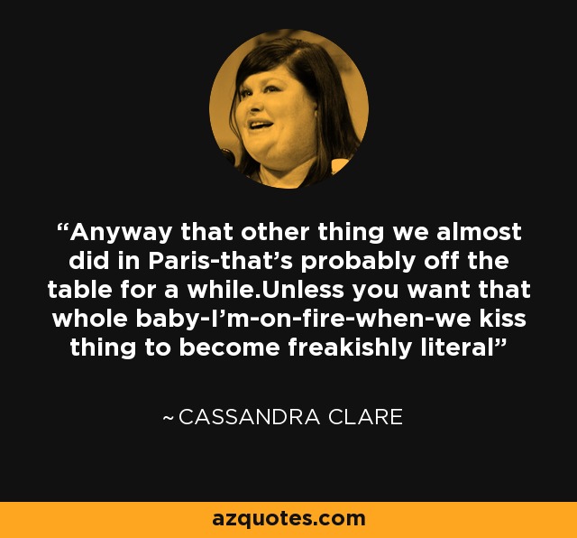 Anyway that other thing we almost did in Paris-that's probably off the table for a while.Unless you want that whole baby-I'm-on-fire-when-we kiss thing to become freakishly literal - Cassandra Clare