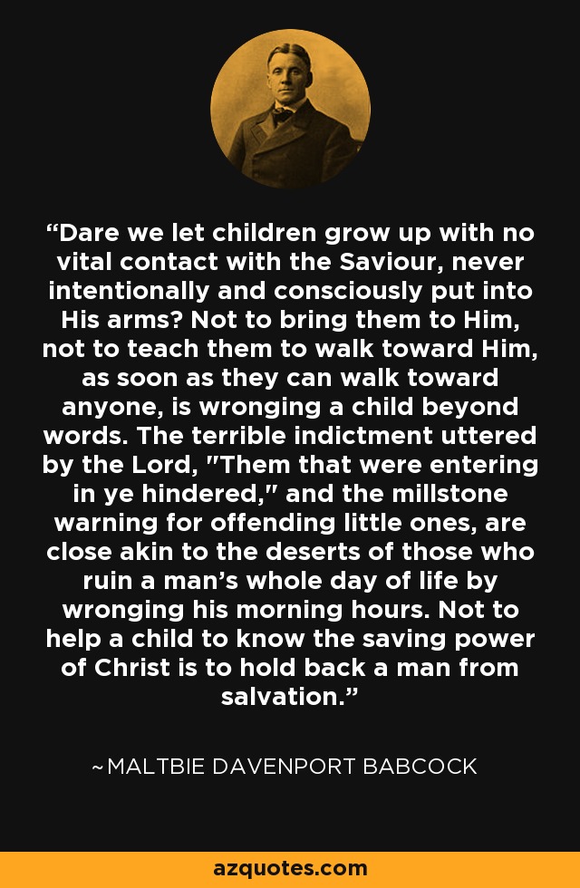 Dare we let children grow up with no vital contact with the Saviour, never intentionally and consciously put into His arms? Not to bring them to Him, not to teach them to walk toward Him, as soon as they can walk toward anyone, is wronging a child beyond words. The terrible indictment uttered by the Lord, 