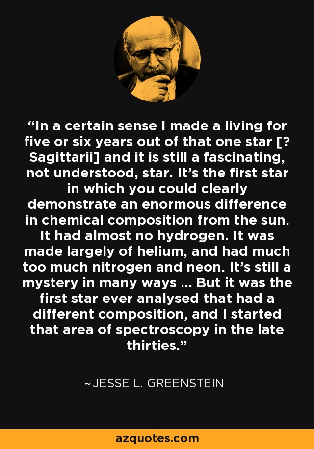 In a certain sense I made a living for five or six years out of that one star [υ Sagittarii] and it is still a fascinating, not understood, star. It's the first star in which you could clearly demonstrate an enormous difference in chemical composition from the sun. It had almost no hydrogen. It was made largely of helium, and had much too much nitrogen and neon. It's still a mystery in many ways ... But it was the first star ever analysed that had a different composition, and I started that area of spectroscopy in the late thirties. - Jesse L. Greenstein