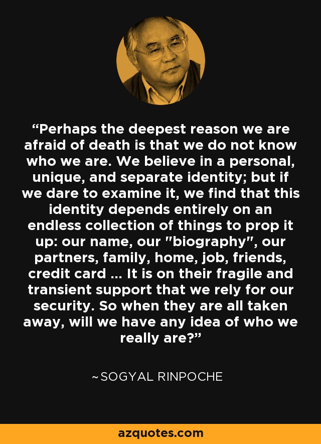 Perhaps the deepest reason we are afraid of death is that we do not know who we are. We believe in a personal, unique, and separate identity; but if we dare to examine it, we find that this identity depends entirely on an endless collection of things to prop it up: our name, our 