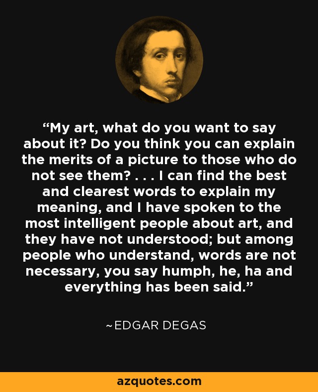 My art, what do you want to say about it? Do you think you can explain the merits of a picture to those who do not see them? . . . I can find the best and clearest words to explain my meaning, and I have spoken to the most intelligent people about art, and they have not understood; but among people who understand, words are not necessary, you say humph, he, ha and everything has been said. - Edgar Degas