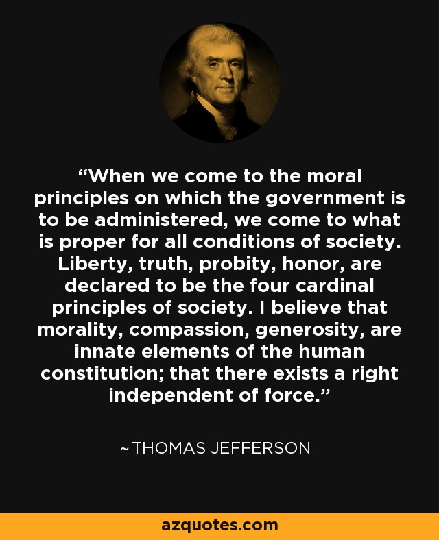 When we come to the moral principles on which the government is to be administered, we come to what is proper for all conditions of society. Liberty, truth, probity, honor, are declared to be the four cardinal principles of society. I believe that morality, compassion, generosity, are innate elements of the human constitution; that there exists a right independent of force. - Thomas Jefferson