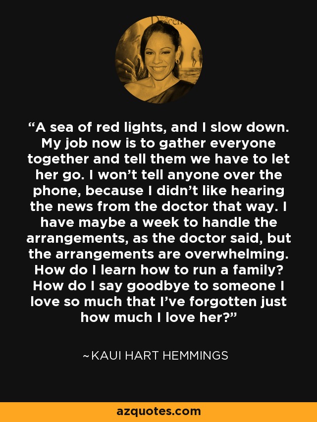 A sea of red lights, and I slow down. My job now is to gather everyone together and tell them we have to let her go. I won't tell anyone over the phone, because I didn't like hearing the news from the doctor that way. I have maybe a week to handle the arrangements, as the doctor said, but the arrangements are overwhelming. How do I learn how to run a family? How do I say goodbye to someone I love so much that I've forgotten just how much I love her? - Kaui Hart Hemmings