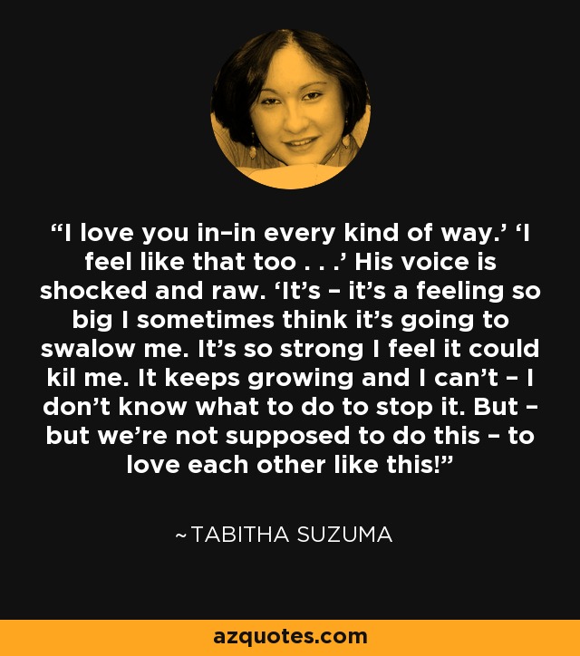 I love you in–in every kind of way.’ ‘I feel like that too . . .’ His voice is shocked and raw. ‘It’s – it’s a feeling so big I sometimes think it’s going to swalow me. It’s so strong I feel it could kil me. It keeps growing and I can’t – I don’t know what to do to stop it. But – but we’re not supposed to do this – to love each other like this! - Tabitha Suzuma