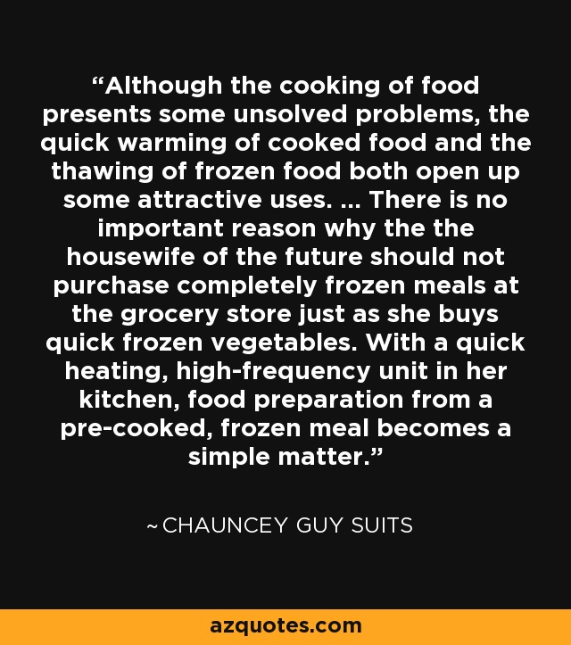 Although the cooking of food presents some unsolved problems, the quick warming of cooked food and the thawing of frozen food both open up some attractive uses. ... There is no important reason why the the housewife of the future should not purchase completely frozen meals at the grocery store just as she buys quick frozen vegetables. With a quick heating, high-frequency unit in her kitchen, food preparation from a pre-cooked, frozen meal becomes a simple matter. - Chauncey Guy Suits