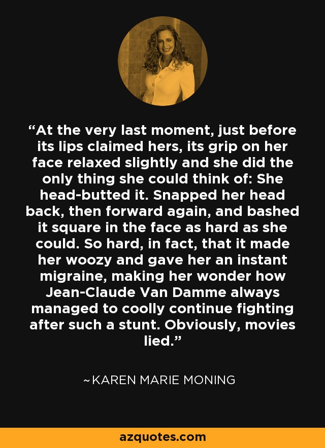 At the very last moment, just before its lips claimed hers, its grip on her face relaxed slightly and she did the only thing she could think of: She head-butted it. Snapped her head back, then forward again, and bashed it square in the face as hard as she could. So hard, in fact, that it made her woozy and gave her an instant migraine, making her wonder how Jean-Claude Van Damme always managed to coolly continue fighting after such a stunt. Obviously, movies lied. - Karen Marie Moning