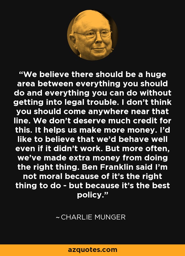 We believe there should be a huge area between everything you should do and everything you can do without getting into legal trouble. I don't think you should come anywhere near that line. We don't deserve much credit for this. It helps us make more money. I'd like to believe that we'd behave well even if it didn't work. But more often, we've made extra money from doing the right thing. Ben Franklin said I'm not moral because of it's the right thing to do - but because it's the best policy. - Charlie Munger