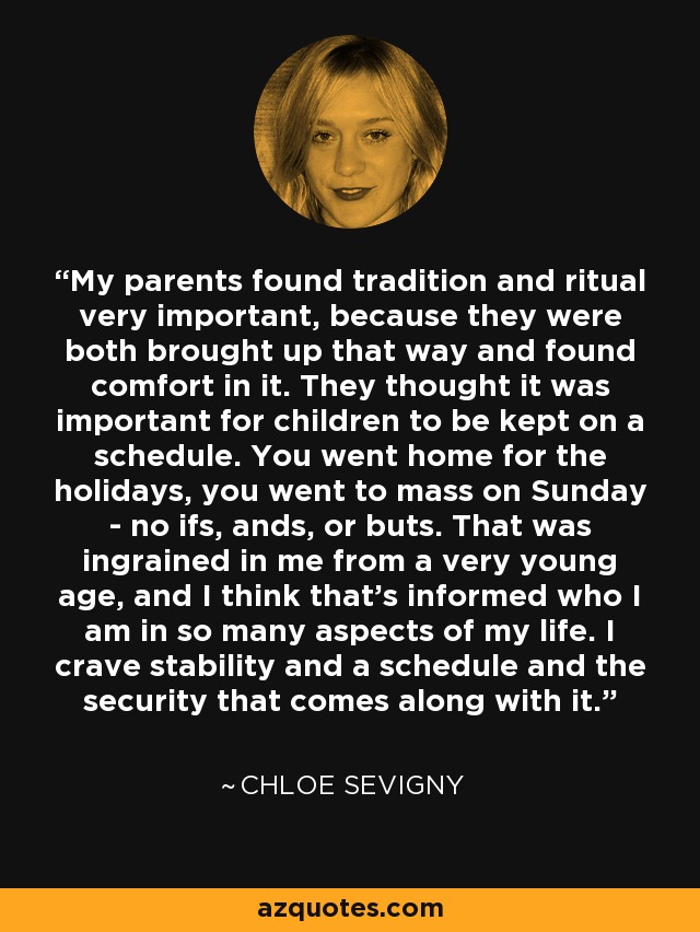 My parents found tradition and ritual very important, because they were both brought up that way and found comfort in it. They thought it was important for children to be kept on a schedule. You went home for the holidays, you went to mass on Sunday - no ifs, ands, or buts. That was ingrained in me from a very young age, and I think that's informed who I am in so many aspects of my life. I crave stability and a schedule and the security that comes along with it. - Chloe Sevigny
