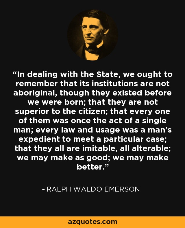 In dealing with the State, we ought to remember that its institutions are not aboriginal, though they existed before we were born; that they are not superior to the citizen; that every one of them was once the act of a single man; every law and usage was a man's expedient to meet a particular case; that they all are imitable, all alterable; we may make as good; we may make better. - Ralph Waldo Emerson