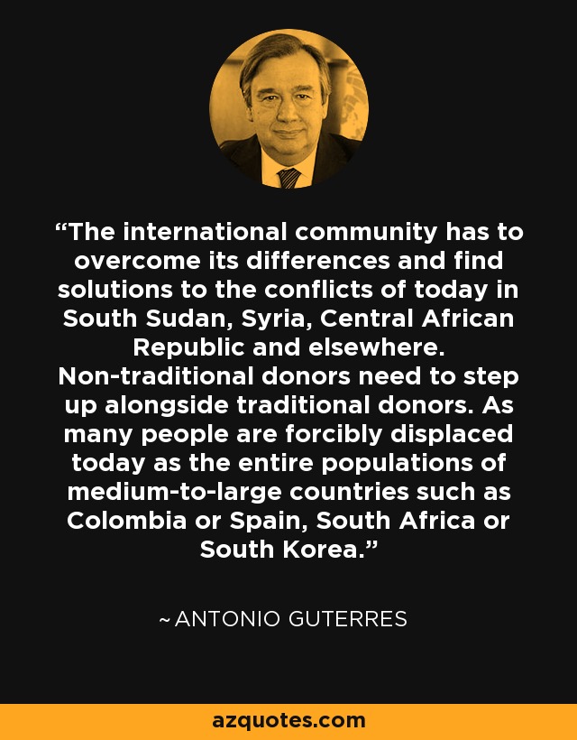 The international community has to overcome its differences and find solutions to the conflicts of today in South Sudan, Syria, Central African Republic and elsewhere. Non-traditional donors need to step up alongside traditional donors. As many people are forcibly displaced today as the entire populations of medium-to-large countries such as Colombia or Spain, South Africa or South Korea. - Antonio Guterres