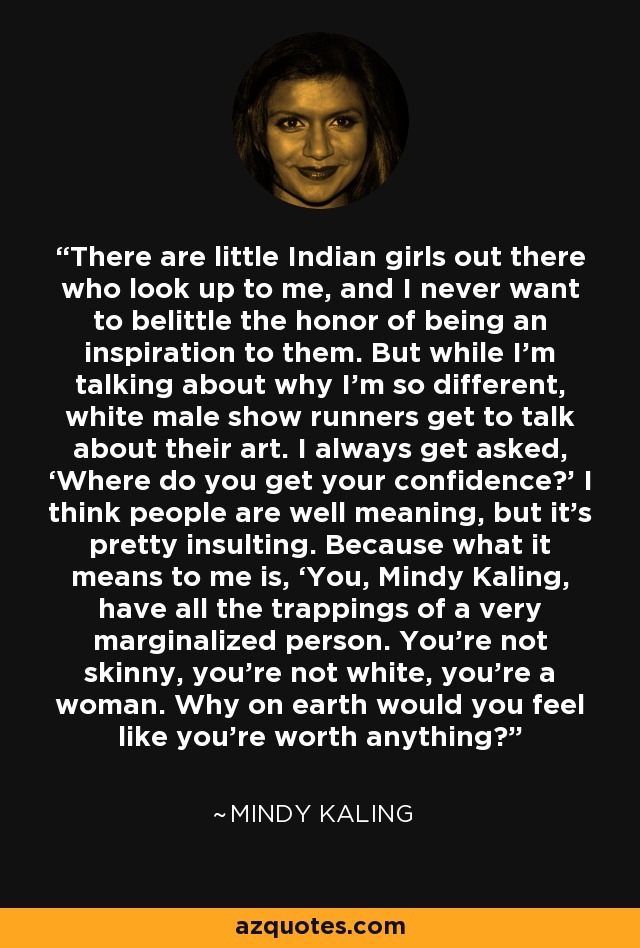 There are little Indian girls out there who look up to me, and I never want to belittle the honor of being an inspiration to them. But while I’m talking about why I’m so different, white male show runners get to talk about their art. I always get asked, ‘Where do you get your confidence?’ I think people are well meaning, but it’s pretty insulting. Because what it means to me is, ‘You, Mindy Kaling, have all the trappings of a very marginalized person. You’re not skinny, you’re not white, you’re a woman. Why on earth would you feel like you’re worth anything?’ - Mindy Kaling