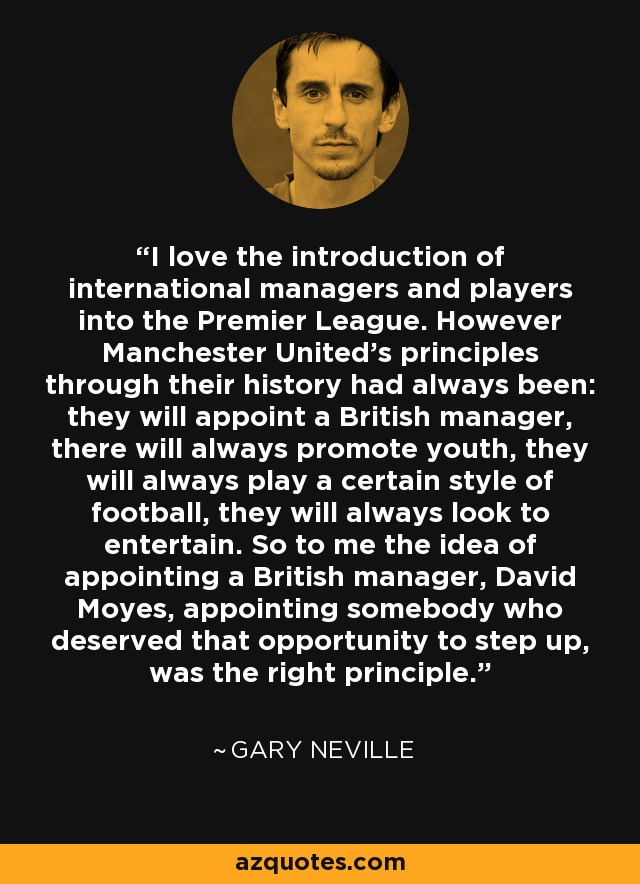 I love the introduction of international managers and players into the Premier League. However Manchester United's principles through their history had always been: they will appoint a British manager, there will always promote youth, they will always play a certain style of football, they will always look to entertain. So to me the idea of appointing a British manager, David Moyes, appointing somebody who deserved that opportunity to step up, was the right principle. - Gary Neville