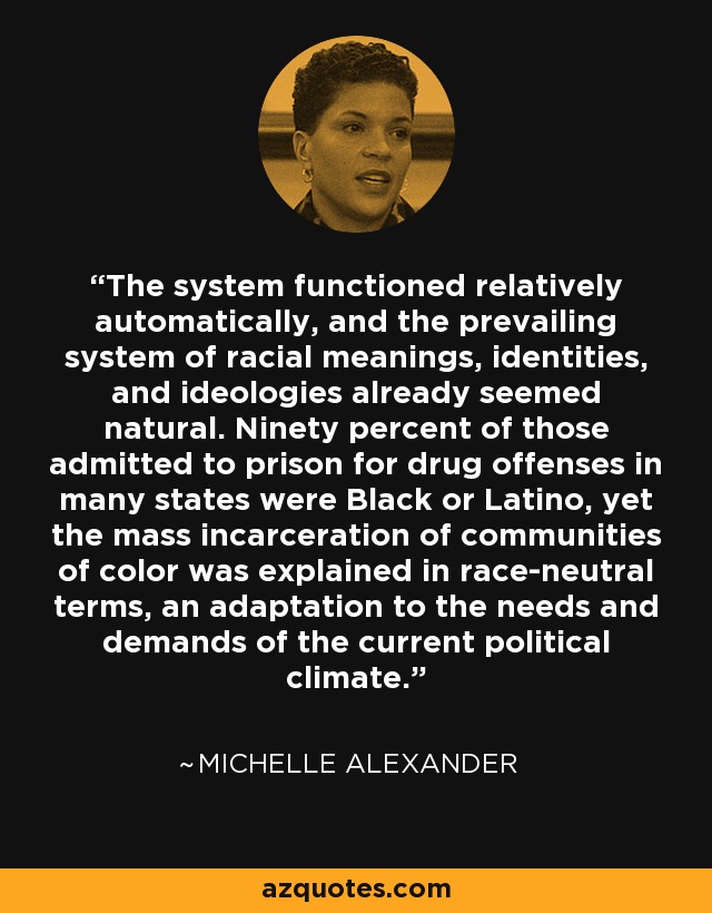 The system functioned relatively automatically, and the prevailing system of racial meanings, identities, and ideologies already seemed natural. Ninety percent of those admitted to prison for drug offenses in many states were Black or Latino, yet the mass incarceration of communities of color was explained in race-neutral terms, an adaptation to the needs and demands of the current political climate. - Michelle Alexander