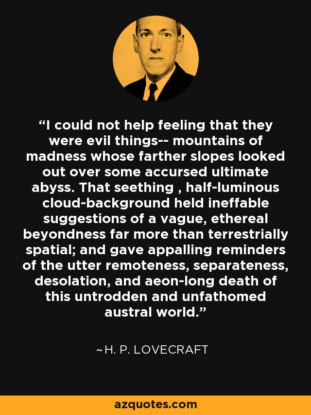 I could not help feeling that they were evil things-- mountains of madness whose farther slopes looked out over some accursed ultimate abyss. That seething , half-luminous cloud-background held ineffable suggestions of a vague, ethereal beyondness far more than terrestrially spatial; and gave appalling reminders of the utter remoteness, separateness, desolation, and aeon-long death of this untrodden and unfathomed austral world. - H. P. Lovecraft