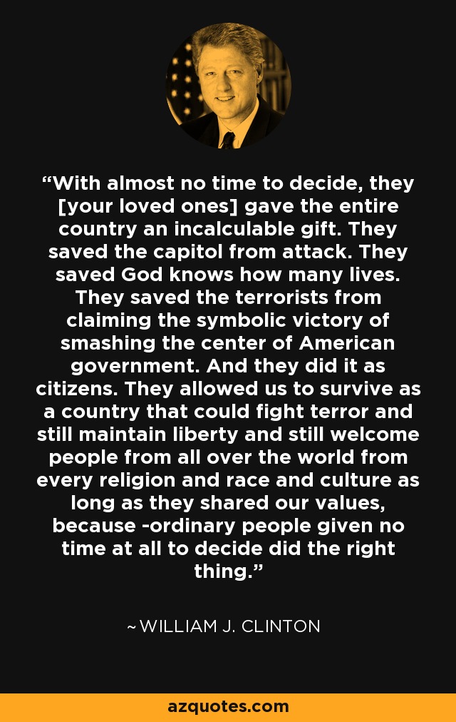 With almost no time to decide, they [your loved ones] gave the entire country an incalculable gift. They saved the capitol from attack. They saved God knows how many lives. They saved the terrorists from claiming the symbolic victory of smashing the center of American government. And they did it as citizens. They allowed us to survive as a country that could fight terror and still maintain liberty and still welcome people from all over the world from every religion and race and culture as long as they shared our values, because ­ordinary people given no time at all to decide did the right thing. - William J. Clinton