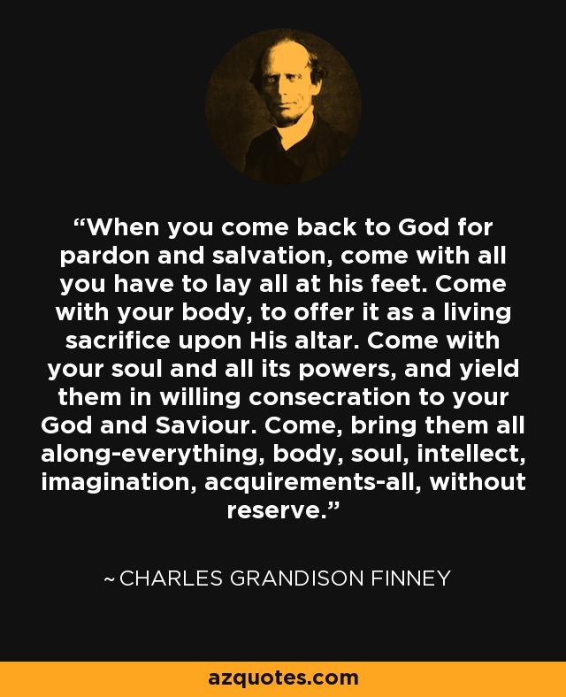 When you come back to God for pardon and salvation, come with all you have to lay all at his feet. Come with your body, to offer it as a living sacrifice upon His altar. Come with your soul and all its powers, and yield them in willing consecration to your God and Saviour. Come, bring them all along-everything, body, soul, intellect, imagination, acquirements-all, without reserve. - Charles Grandison Finney