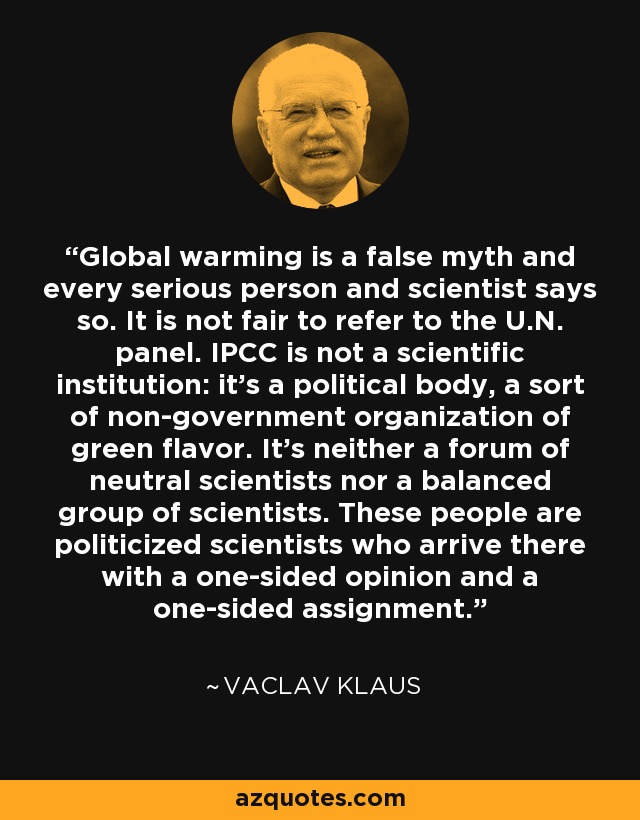 Global warming is a false myth and every serious person and scientist says so. It is not fair to refer to the U.N. panel. IPCC is not a scientific institution: it’s a political body, a sort of non-government organization of green flavor. It’s neither a forum of neutral scientists nor a balanced group of scientists. These people are politicized scientists who arrive there with a one-sided opinion and a one-sided assignment. - Vaclav Klaus