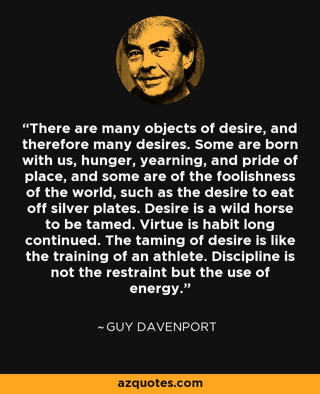 There are many objects of desire, and therefore many desires. Some are born with us, hunger, yearning, and pride of place, and some are of the foolishness of the world, such as the desire to eat off silver plates. Desire is a wild horse to be tamed. Virtue is habit long continued. The taming of desire is like the training of an athlete. Discipline is not the restraint but the use of energy. - Guy Davenport