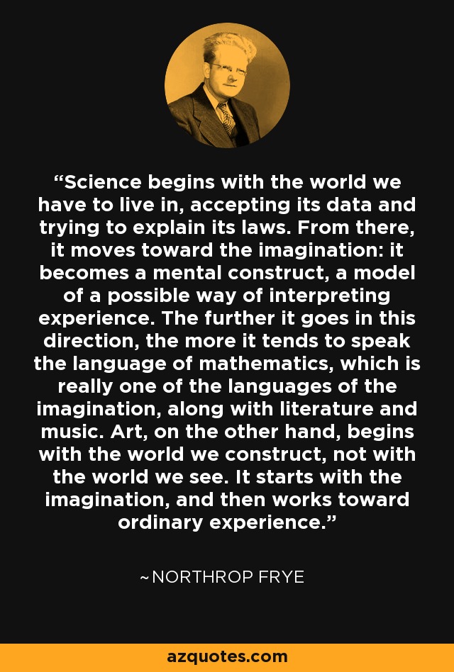 Science begins with the world we have to live in, accepting its data and trying to explain its laws. From there, it moves toward the imagination: it becomes a mental construct, a model of a possible way of interpreting experience. The further it goes in this direction, the more it tends to speak the language of mathematics, which is really one of the languages of the imagination, along with literature and music. Art, on the other hand, begins with the world we construct, not with the world we see. It starts with the imagination, and then works toward ordinary experience. - Northrop Frye