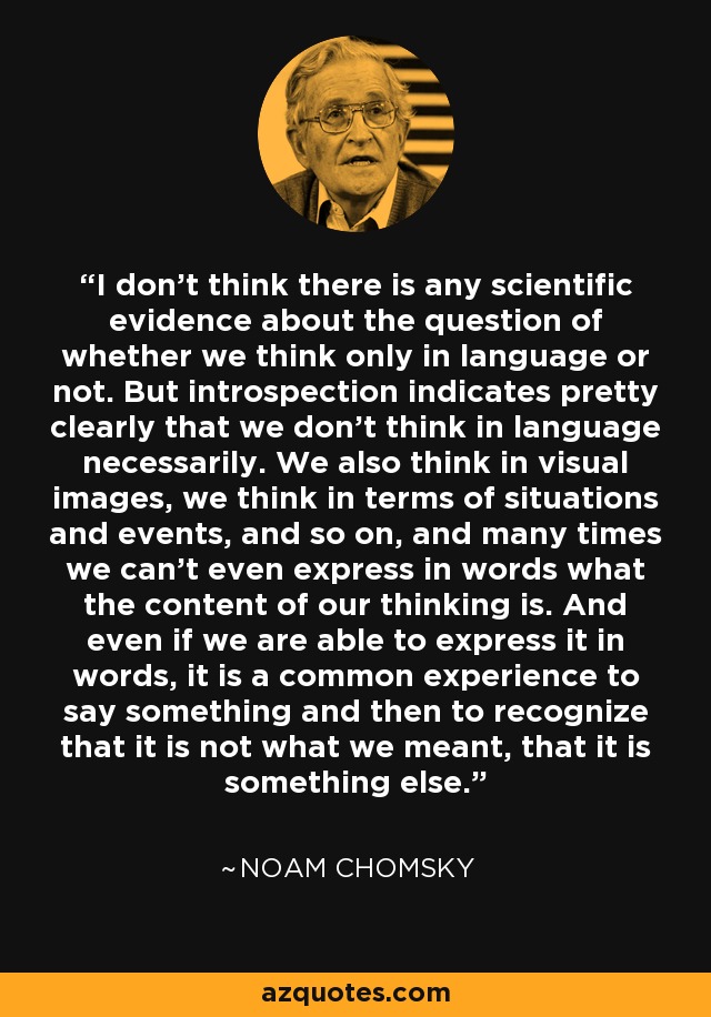 I don't think there is any scientific evidence about the question of whether we think only in language or not. But introspection indicates pretty clearly that we don't think in language necessarily. We also think in visual images, we think in terms of situations and events, and so on, and many times we can't even express in words what the content of our thinking is. And even if we are able to express it in words, it is a common experience to say something and then to recognize that it is not what we meant, that it is something else. - Noam Chomsky