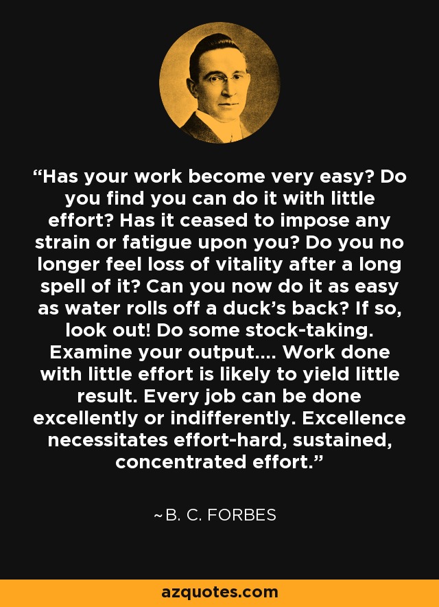 Has your work become very easy? Do you find you can do it with little effort? Has it ceased to impose any strain or fatigue upon you? Do you no longer feel loss of vitality after a long spell of it? Can you now do it as easy as water rolls off a duck's back? If so, look out! Do some stock-taking. Examine your output.... Work done with little effort is likely to yield little result. Every job can be done excellently or indifferently. Excellence necessitates effort-hard, sustained, concentrated effort. - B. C. Forbes