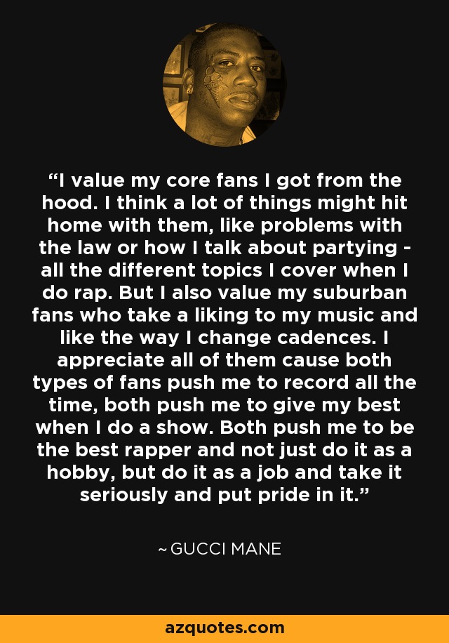 I value my core fans I got from the hood. I think a lot of things might hit home with them, like problems with the law or how I talk about partying - all the different topics I cover when I do rap. But I also value my suburban fans who take a liking to my music and like the way I change cadences. I appreciate all of them cause both types of fans push me to record all the time, both push me to give my best when I do a show. Both push me to be the best rapper and not just do it as a hobby, but do it as a job and take it seriously and put pride in it. - Gucci Mane