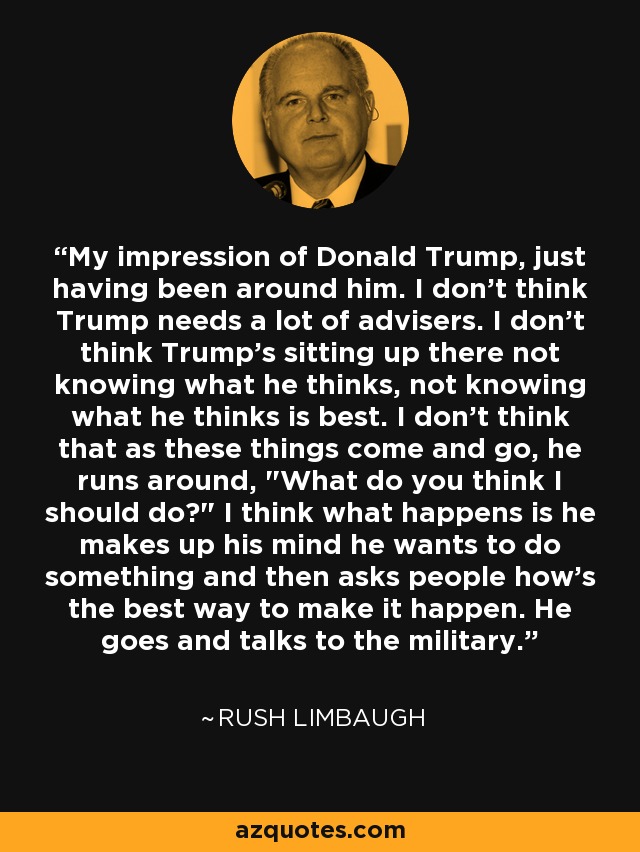 My impression of Donald Trump, just having been around him. I don't think Trump needs a lot of advisers. I don't think Trump's sitting up there not knowing what he thinks, not knowing what he thinks is best. I don't think that as these things come and go, he runs around, 