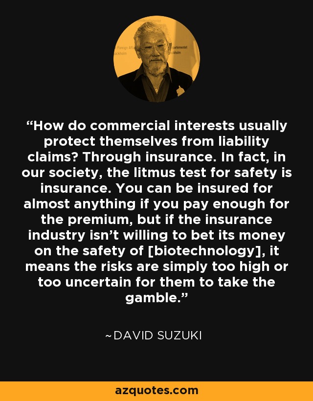 How do commercial interests usually protect themselves from liability claims? Through insurance. In fact, in our society, the litmus test for safety is insurance. You can be insured for almost anything if you pay enough for the premium, but if the insurance industry isn't willing to bet its money on the safety of [biotechnology], it means the risks are simply too high or too uncertain for them to take the gamble. - David Suzuki